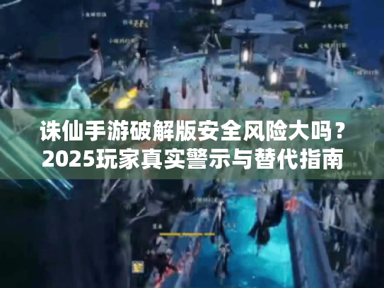 诛仙手游破解版安全风险大吗?2025玩家真实警示与替代指南 诛仙手游破解版安全风险大吗?2025玩家真实警示与替代指南