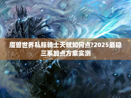 魔兽世界私服骑士天赋如何点?2025最稳三系加点方案实测 魔兽世界私服骑士天赋如何点?2025最稳三系加点方案实测