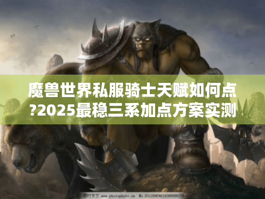 魔兽世界私服骑士天赋如何点?2025最稳三系加点方案实测 魔兽世界私服骑士天赋如何点?2025最稳三系加点方案实测