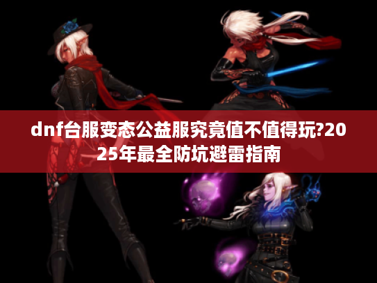 dnf台服变态公益服究竟值不值得玩?2025年最全防坑避雷指南 dnf台服变态公益服究竟值不值得玩?2025年最全防坑避雷指南