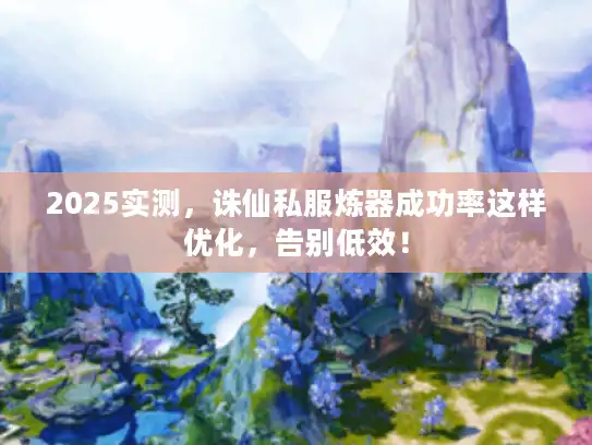 2025实测，诛仙私服炼器成功率这样优化，告别低效！