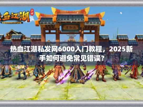 热血江湖私发网6000入门教程，2025新手如何避免常见错误？