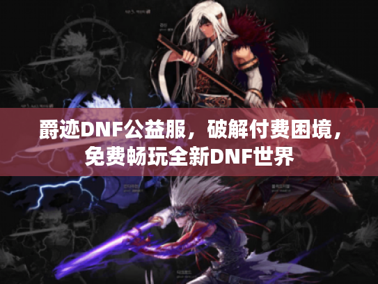 爵迹DNF公益服,破解付费困境,免费畅玩全新DNF世界 爵迹DNF公益服,破解付费困境,免费畅玩全新DNF世界