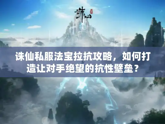 诛仙私服法宝拉抗攻略，如何打造让对手绝望的抗性壁垒？