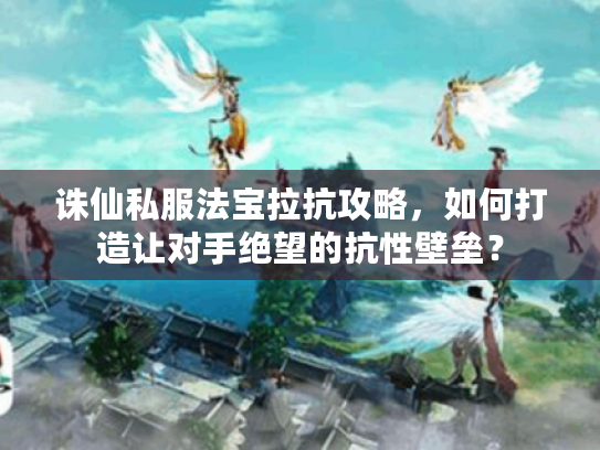 诛仙私服法宝拉抗攻略，如何打造让对手绝望的抗性壁垒？
