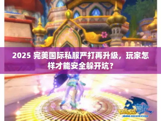 2025 完美国际私服严打再升级，玩家怎样才能安全躲开坑？
