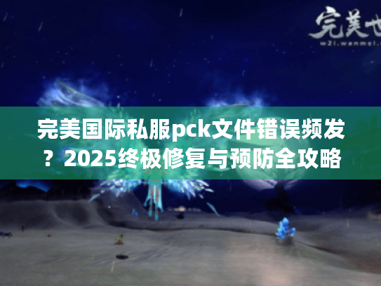 完美国际私服pck文件错误频发?2025终极修复与预防全攻略 完美国际私服pck文件错误频发?2025终极修复与预防全攻略