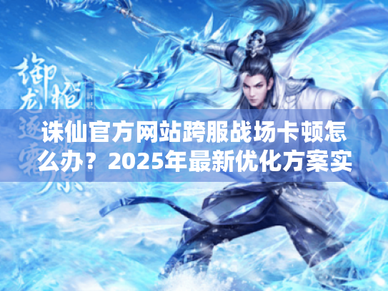 诛仙官方网站跨服战场卡顿怎么办？2025年最新优化方案实测
