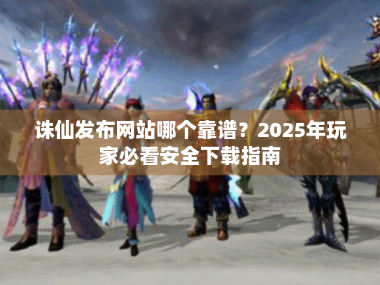 诛仙发布网站哪个靠谱?2025年玩家必看安全下载指南 诛仙发布网站哪个靠谱?2025年玩家必看安全下载指南