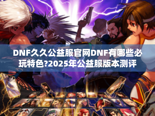 DNF久久公益服官网DNF有哪些必玩特色?2025年公益服版本测评 DNF久久公益服官网DNF有哪些必玩特色?2025年公益服版本测评