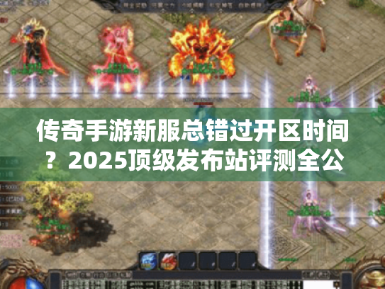 传奇手游新服总错过开区时间？2025顶级发布站评测全公开