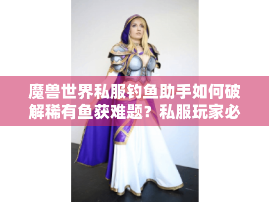 魔兽世界私服钓鱼助手如何破解稀有鱼获难题?私服玩家必备效率指南 魔兽世界私服钓鱼助手如何破解稀有鱼获难题?私服玩家必备效率指南