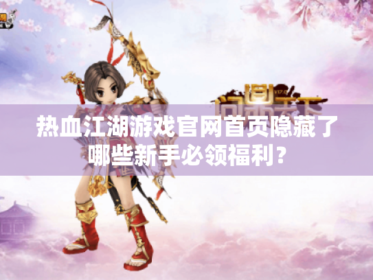 热血江湖游戏官网首页隐藏了哪些新手必领福利? 热血江湖游戏官网首页隐藏了哪些新手必领福利?