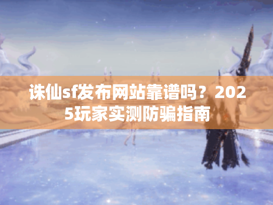 诛仙sf发布网站靠谱吗?2025玩家实测防骗指南 诛仙sf发布网站靠谱吗?2025玩家实测防骗指南