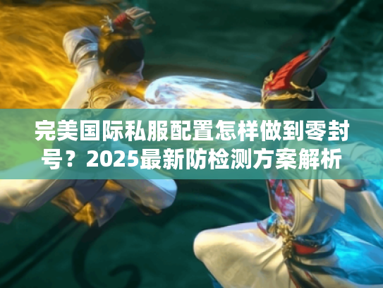 完美国际私服配置怎样做到零封号？2025最新防检测方案解析