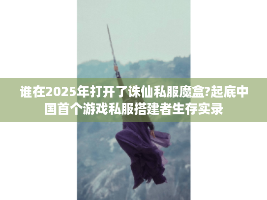 谁在2025年打开了诛仙私服魔盒?起底中国首个游戏私服搭建者生存实录 谁在2025年打开了诛仙私服魔盒?起底中国首个游戏私服搭建者生存实录
