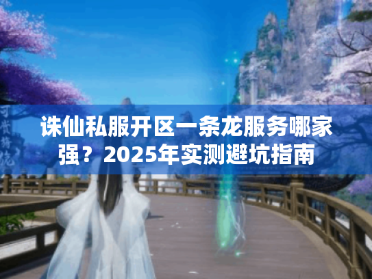 诛仙私服开区一条龙服务哪家强？2025年实测避坑指南