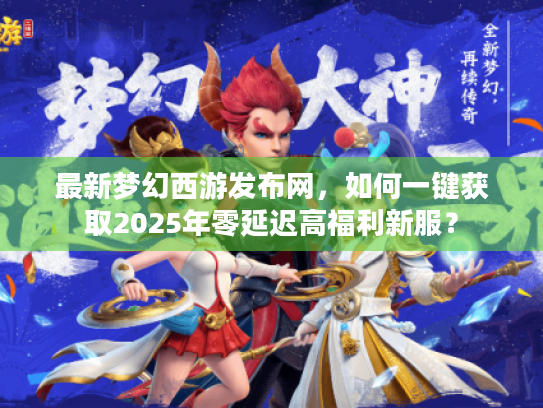 最新梦幻西游发布网,如何一键获取2025年零延迟高福利新服? 最新梦幻西游发布网,如何一键获取2025年零延迟高福利新服?