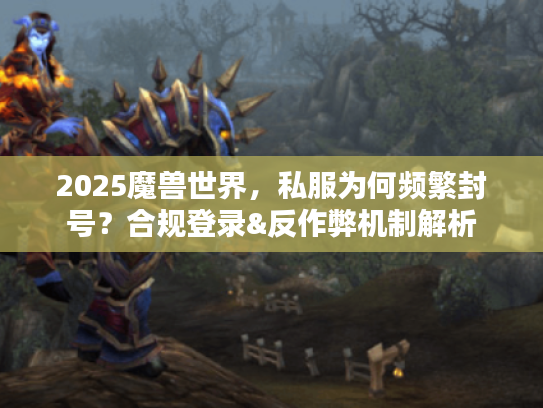 2025魔兽世界,私服为何频繁封号?合规登录&反作弊机制解析 2025魔兽世界,私服为何频繁封号?合规登录&反作弊机制解析