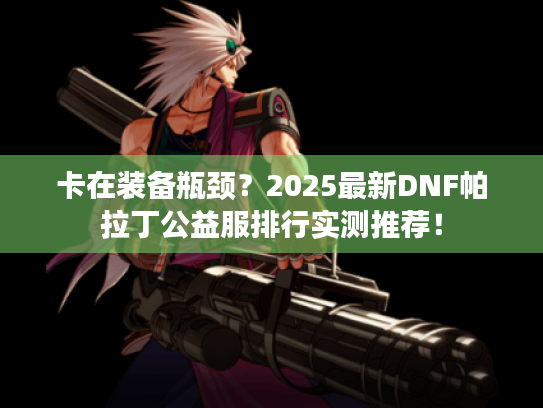 卡在装备瓶颈？2025最新DNF帕拉丁公益服排行实测推荐！