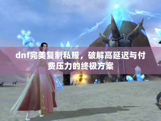 dnf完美复制私服，破解高延迟与付费压力的终极方案