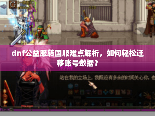 dnf公益服转国服难点解析，如何轻松迁移账号数据？