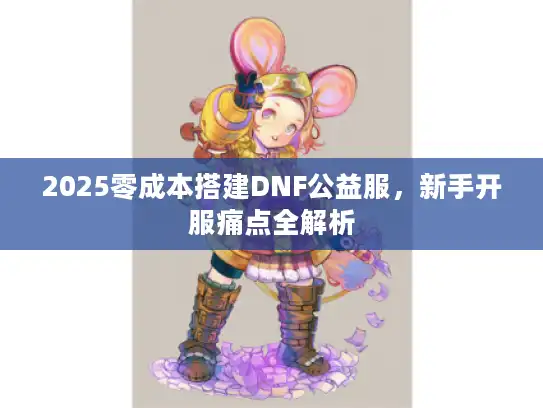 2025零成本搭建DNF公益服,新手开服痛点全解析 2025零成本搭建DNF公益服,新手开服痛点全解析