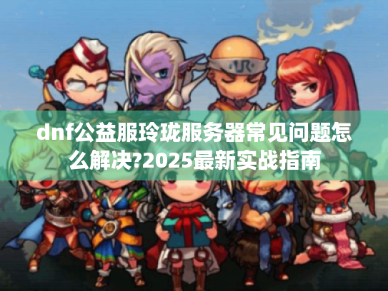dnf公益服玲珑服务器常见问题怎么解决?2025最新实战指南 dnf公益服玲珑服务器常见问题怎么解决?2025最新实战指南