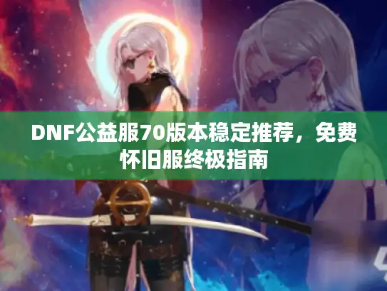 DNF公益服70版本稳定推荐，免费怀旧服终极指南