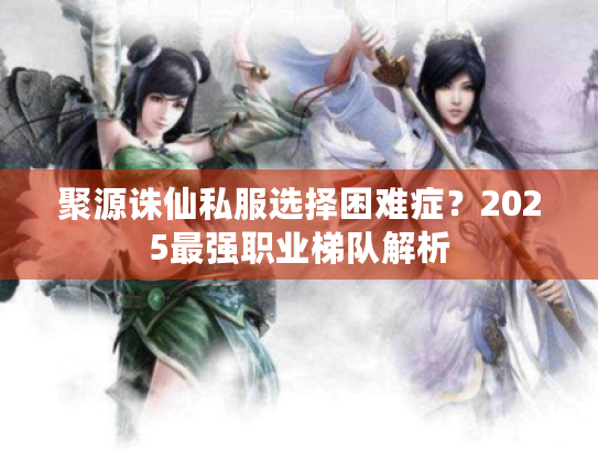 聚源诛仙私服选择困难症?2025最强职业梯队解析 聚源诛仙私服选择困难症?2025最强职业梯队解析