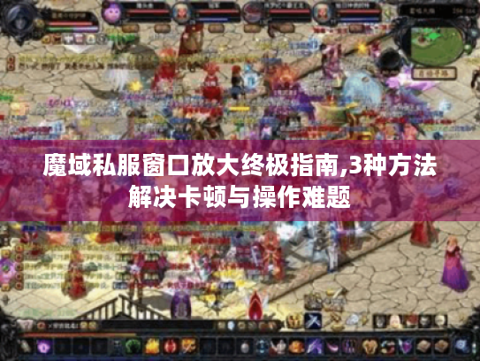 魔域私服窗口放大终极指南,3种方法解决卡顿与操作难题