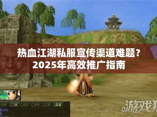 热血江湖私服宣传渠道难题?2025年高效推广指南 热血江湖私服宣传渠道难题?2025年高效推广指南