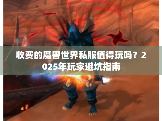 收费的魔兽世界私服值得玩吗?2025年玩家避坑指南 收费的魔兽世界私服值得玩吗?2025年玩家避坑指南