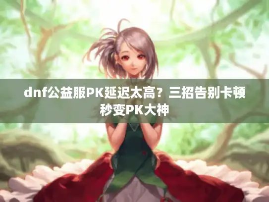 dnf公益服PK延迟太高？三招告别卡顿秒变PK大神