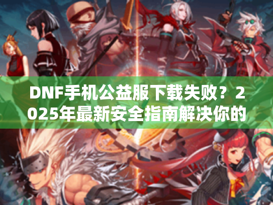 DNF手机公益服下载失败?2025年最新安全指南解决你的问题! DNF手机公益服下载失败?2025年最新安全指南解决你的问题!