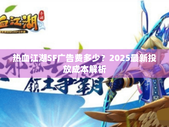 热血江湖SF广告费多少?2025最新投放成本解析 热血江湖SF广告费多少?2025最新投放成本解析