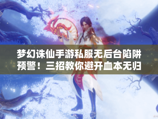 梦幻诛仙手游私服无后台陷阱预警！三招教你避开血本无归危机