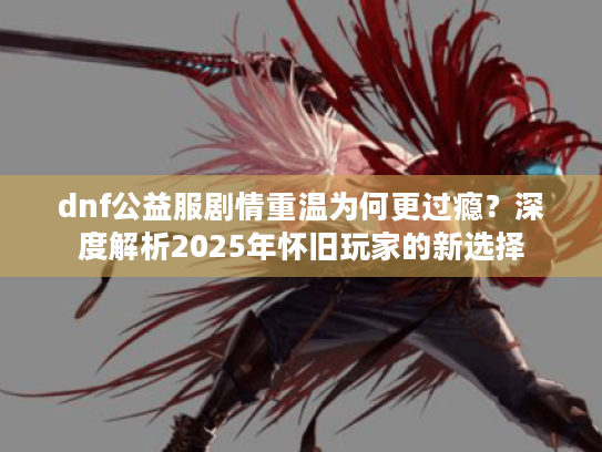 dnf公益服剧情重温为何更过瘾?深度解析2025年怀旧玩家的新选择 dnf公益服剧情重温为何更过瘾?深度解析2025年怀旧玩家的新选择