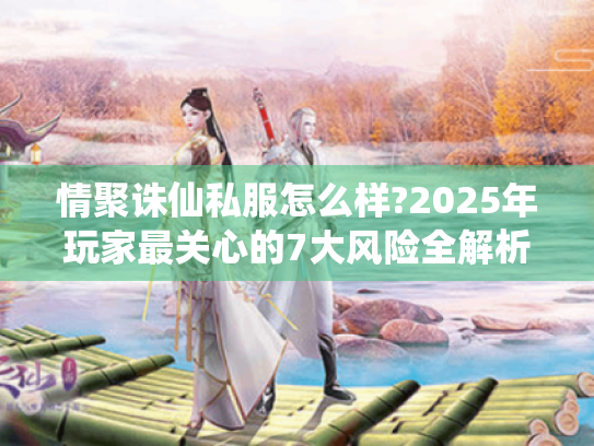 情聚诛仙私服怎么样?2025年玩家最关心的7大风险全解析 情聚诛仙私服怎么样?2025年玩家最关心的7大风险全解析