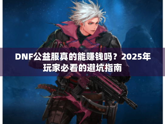 DNF公益服真的能赚钱吗?2025年玩家必看的避坑指南 DNF公益服真的能赚钱吗?2025年玩家必看的避坑指南