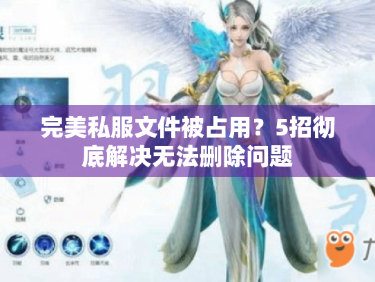 完美私服文件被占用?5招彻底解决无法删除问题 完美私服文件被占用?5招彻底解决无法删除问题