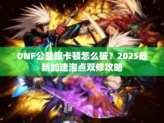 DNF公益服卡顿怎么破?2025最新加速泡点双修攻略 DNF公益服卡顿怎么破?2025最新加速泡点双修攻略