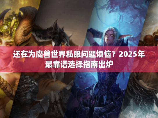 还在为魔兽世界私服问题烦恼？2025年最靠谱选择指南出炉
