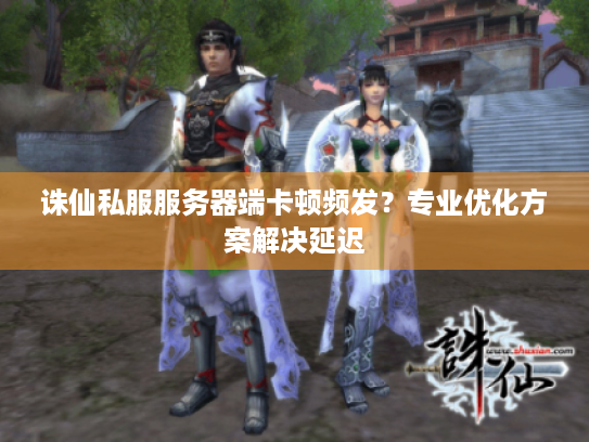 诛仙私服服务器端卡顿频发？专业优化方案解决延迟