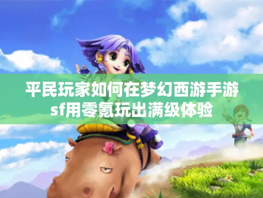 平民玩家如何在梦幻西游手游sf用零氪玩出满级体验 平民玩家如何在梦幻西游手游sf用零氪玩出满级体验
