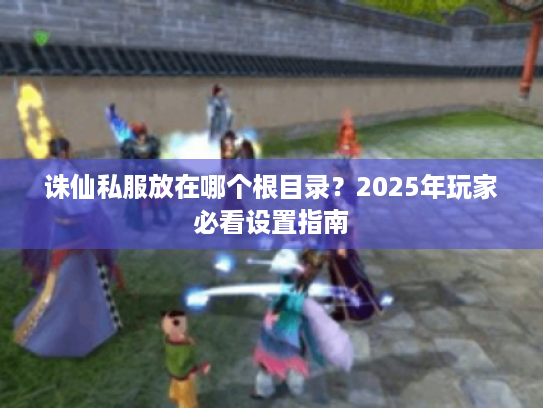 诛仙私服放在哪个根目录?2025年玩家必看设置指南 诛仙私服放在哪个根目录?2025年玩家必看设置指南
