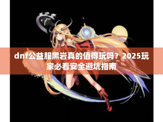 dnf公益服黑岩真的值得玩吗?2025玩家必看安全避坑指南 dnf公益服黑岩真的值得玩吗?2025玩家必看安全避坑指南