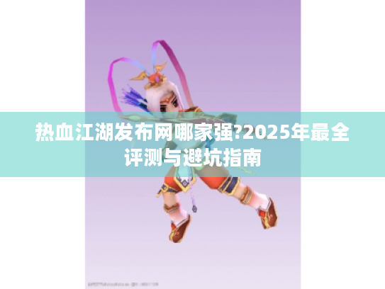 热血江湖发布网哪家强?2025年最全评测与避坑指南