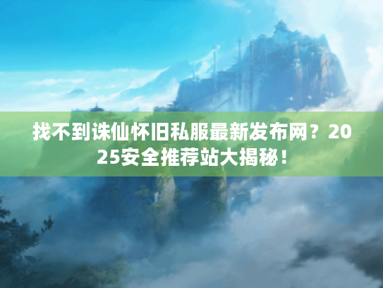 找不到诛仙怀旧私服最新发布网？2025安全推荐站大揭秘！