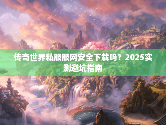 传奇世界私服服网安全下载吗?2025实测避坑指南 传奇世界私服服网安全下载吗?2025实测避坑指南